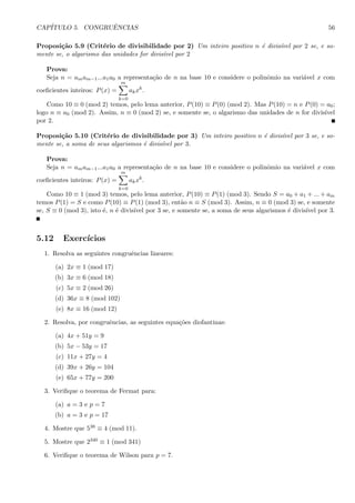 CAP´ITULO 5. CONGRUˆENCIAS 56
Proposi¸c˜ao 5.9 (Crit´erio de divisibilidade por 2) Um inteiro positivo n ´e divis´ıvel por 2 se, e so-
mente se, o algarismo das unidades for divis´ıvel por 2
Prova:
Seja n = amam−1...a1a0 a representa¸c˜ao de n na base 10 e considere o polinˆomio na vari´avel x com
coeﬁcientes inteiros: P(x) =
m
k=0
akxk
.
Como 10 ≡ 0 (mod 2) temos, pelo lema anterior, P(10) ≡ P(0) (mod 2). Mas P(10) = n e P(0) = a0;
logo n ≡ a0 (mod 2). Assim, n ≡ 0 (mod 2) se, e somente se, o algarismo das unidades de n for divis´ıvel
por 2.
Proposi¸c˜ao 5.10 (Crit´erio de divisibilidade por 3) Um inteiro positivo n ´e divis´ıvel por 3 se, e so-
mente se, a soma de seus algarismos ´e divis´ıvel por 3.
Prova:
Seja n = amam−1...a1a0 a representa¸c˜ao de n na base 10 e considere o polinˆomio na vari´avel x com
coeﬁcientes inteiros: P(x) =
m
k=0
akxk
.
Como 10 ≡ 1 (mod 3) temos, pelo lema anterior, P(10) ≡ P(1) (mod 3). Sendo S = a0 + a1 + ... + am
temos P(1) = S e como P(10) ≡ P(1) (mod 3), ent˜ao n ≡ S (mod 3). Assim, n ≡ 0 (mod 3) se, e somente
se, S ≡ 0 (mod 3), isto ´e, n ´e divis´ıvel por 3 se, e somente se, a soma de seus algarismos ´e divis´ıvel por 3.
5.12 Exerc´ıcios
1. Resolva as seguintes congruˆencias lineares:
(a) 2x ≡ 1 (mod 17)
(b) 3x ≡ 6 (mod 18)
(c) 5x ≡ 2 (mod 26)
(d) 36x ≡ 8 (mod 102)
(e) 8x ≡ 16 (mod 12)
2. Resolva, por congruˆencias, as seguintes equa¸c˜oes diofantinas:
(a) 4x + 51y = 9
(b) 5x − 53y = 17
(c) 11x + 27y = 4
(d) 39x + 26y = 104
(e) 65x + 77y = 200
3. Veriﬁque o teorema de Fermat para:
(a) a = 3 e p = 7
(b) a = 3 e p = 17
4. Mostre que 538 ≡ 4 (mod 11).
5. Mostre que 2340 ≡ 1 (mod 341)
6. Veriﬁque o teorema de Wilson para p = 7.
 