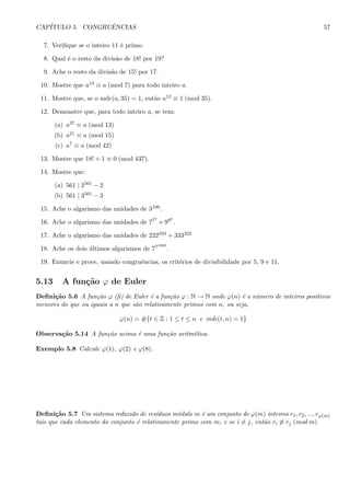 CAP´ITULO 5. CONGRUˆENCIAS 57
7. Veriﬁque se o inteiro 11 ´e primo.
8. Qual ´e o resto da divis˜ao de 18! por 19?
9. Ache o resto da divis˜ao de 15! por 17.
10. Mostre que a13 ≡ a (mod 7) para todo inteiro a.
11. Mostre que, se o mdc(a, 35) = 1, ent˜ao a12 ≡ 1 (mod 35).
12. Demonstre que, para todo inteiro a, se tem:
(a) a37 ≡ a (mod 13)
(b) a21 ≡ a (mod 15)
(c) a7 ≡ a (mod 42)
13. Mostre que 18! + 1 ≡ 0 (mod 437).
14. Mostre que:
(a) 561 | 2561 − 2
(b) 561 | 3561 − 3
15. Ache o algarismo das unidades de 3100.
16. Ache o algarismo das unidades de 777
e 999
.
17. Ache o algarismo das unidades de 222333 + 333222
18. Ache os dois ´ultimos algarismos de 771000
.
19. Enuncie e prove, usando congruˆencias, os crit´erios de divisibilidade por 5, 9 e 11.
5.13 A fun¸c˜ao ϕ de Euler
Deﬁni¸c˜ao 5.6 A fun¸c˜ao ϕ (ﬁ) de Euler ´e a fun¸c˜ao ϕ : N → N onde ϕ(n) ´e o n´umero de inteiros positivos
menores do que ou iguais a n que s˜ao relativamente primos com n, ou seja,
ϕ(n) = #{t ∈ Z : 1 ≤ t ≤ n e mdc(t, n) = 1}
Observa¸c˜ao 5.14 A fun¸c˜ao acima ´e uma fun¸c˜ao aritm´etica.
Exemplo 5.8 Calcule ϕ(1), ϕ(2) e ϕ(8).
Deﬁni¸c˜ao 5.7 Um sistema reduzido de res´ıduos m´odulo m ´e um conjunto de ϕ(m) inteiros r1, r2, ..., rϕ(m)
tais que cada elemento do conjunto ´e relativamente primo com m, e se i = j, ent˜ao ri ≡ rj (mod m)
 