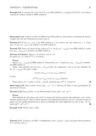 CAP´ITULO 5. CONGRUˆENCIAS 58
Exemplo 5.9 O conjunto {0, 1, 2, 3, 4, 5, 6, 7} ´e um SCR m´odulo 8 e o conjunto {1, 3, 5, 7} ´e um sistema
reduzido de res´ıduos m´odulo 8 (SRR m´odulo 8)
Observa¸c˜ao 5.15 A ﬁm de se obter um SRR de um SCR m´odulo m, basta retirar os elementos do sistema
completo que n˜ao s˜ao relativamente primos com m.
Teorema 5.7 Se {r1, r2, ..., rm} ´e um SCR m´odulo m e a, b inteiros tais que mdc(a, m) = 1, ent˜ao
{ar1 + b, ar2 + b, ..., arm + b} tamb´em ´e um SCR m´odulo m.
Teorema 5.8 Seja a um inteiro tal que mdc(a, m) = 1. Se {r1, r2, ..., rϕ(m)} ´e um SRR m´odulo m, ent˜ao
{ar1, ar2, ..., arϕ(m)} ´e, tamb´em, um SRR m´odulo m.
Teorema 5.9 (Euler) Sejam a e m inteiros, com m > 0.
Se mdc(a, m) = 1, ent˜ao aϕ(m) ≡ 1 (mod m).
Prova:
Seja {r1, r2, ..., rϕ(m)} um SRR m´odulo m. Como mdc(a, m) = 1 ent˜ao {ar1, ar2, ..., arϕ(m)} ´e, tamb´em,
um SRR m´odulo m.
Assim, cada elemento de {ar1, ar2, ..., arϕ(m)} deve ser congruente a um (e s´o um) elemento de
{r1, r2, ..., rϕ(m)} (Por quˆe?). Logo,
ar1.ar2...arϕ(m) ≡ r1.r2...rϕ(m) (mod m)
ou seja,
aϕ(m)
(r1.r2...rϕ(m)) ≡ (r1.r2...rϕ(m)) (mod m)
Como mdc(ri, m) = 1 para i ∈ {1, 2, ..., ϕ(m)}, conclui-se que aϕ(m) ≡ 1 (mod m).
Observa¸c˜ao 5.16 Para p primo temos ϕ(p) = p − 1 e o Teorema de Euler ´e uma generaliza¸c˜ao do
Teorema de Fermat.
Teorema 5.10 Para p primo e a um inteiro positivo temos ϕ(pa) = pa − pa−1.
Prova:
Pela deﬁni¸c˜ao de ϕ(n) temos que ϕ(pa) ´e o n´umero de inteiros positivos n˜ao superiores a pa e relati-
vamente primos com pa. Mas os ´unicos n´umeros n˜ao relativamente primos com pa e menores do que ou
iguais a pa s˜ao aqueles divis´ıveis por p. Como os m´ultiplos de p n˜ao superiores a pa s˜ao: p, 2p, ..., pa−1p,
ent˜ao ϕ(pa) = pa − pa−1.
Exemplo 5.10 Calcule ϕ(4) e ϕ(27).
Teorema 5.11 A fun¸c˜ao ϕ de Euler ´e multiplicativa, isto ´e, ϕ(m.n) = ϕ(m).ϕ(n) para inteiros positivos
m e n primos entre si.
 