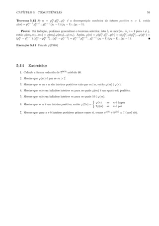 CAP´ITULO 5. CONGRUˆENCIAS 59
Teorema 5.12 Se n = pa1
1 .pa2
2 ...par
r ´e a decomposi¸c˜ao canˆonica do inteiro positivo n > 1, ent˜ao
ϕ(n) = pa1−1
1 .pa2−1
2 ...par−1
r .(p1 − 1).(p2 − 1)...(pr − 1).
Prova: Por indu¸c˜ao, podemos generalizar o teorema anterior, isto ´e, se mdc(mi, mj) = 1 para i = j,
ent˜ao ϕ(m1.m2...mr) = ϕ(m1).ϕ(m2)...ϕ(mr). Assim, ϕ(n) = ϕ(pa1
1 .pa2
2 ...par
r ) = ϕ(pa1
1 ).ϕ(pa2
2 )...ϕ(par
r ) =
(pa1
1 − pa1−1
1 ).(pa2
2 − pa2−1
2 )...(par
r − par−1
r ) = pa1−1
1 .pa2−1
2 ...par−1
r .(p1 − 1).(p2 − 1)...(pr − 1).
Exemplo 5.11 Calcule ϕ(7865)
5.14 Exerc´ıcios
1. Calcule a forma reduzida de 79876 m´odulo 60.
2. Mostre que ϕ(m) ´e par se m > 2.
3. Mostre que se m e n s˜ao inteiros positivos tais que m | n, ent˜ao ϕ(m) | ϕ(n).
4. Mostre que existem inﬁnitos inteiros m para os quais ϕ(m) ´e um quadrado perfeito.
5. Mostre que existem inﬁnitos inteiros m para os quais 10 | ϕ(m).
6. Mostre que se n ´e um inteiro positivo, ent˜ao ϕ(2n) =
ϕ(n) se n ´e ´ımpar
2ϕ(n) se n ´e par
7. Mostre que para a e b inteiros positivos primos entre si, temos aϕ(b) + bϕ(a) ≡ 1 (mod ab).
 
