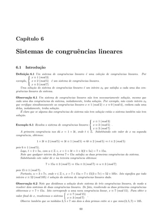 Cap´ıtulo 6
Sistemas de congruˆencias lineares
6.1 Introdu¸c˜ao
Deﬁni¸c˜ao 6.1 Um sistema de congruˆencias lineares ´e uma cole¸c˜ao de congruˆencias lineares. Por
exemplo,



x ≡ 1 (mod 3)
x ≡ 2 (mod 5)
x ≡ 3 (mod 7)
´e um sistema de congruˆencias lineares.
Uma solu¸c˜ao do sistema de congruˆencias lineares ´e um inteiro x0 que satisfaz a cada uma das con-
gruˆencias lineares do sistema.
Observa¸c˜ao 6.1 Um sistema de congruˆencias lineares n˜ao tem necessariamente solu¸c˜ao, mesmo que
cada uma das congruˆencias do sistema, isoladamente, tenha solu¸c˜ao. Por exemplo, n˜ao existe inteiro x0
que veriﬁque simultaneamente as congruˆencias lineares x ≡ 1 (mod 2) e x ≡ 0 (mod 4), embora cada uma
delas, isoladamente, tenha solu¸c˜ao.
´E claro que se alguma das congruˆencias do sistema n˜ao tem solu¸c˜ao ent˜ao o sistema tamb´em n˜ao tem
solu¸c˜ao.
Exemplo 6.1 Resolva o sistema de congruˆencias lineares



x ≡ 1 (mod 3)
x ≡ 2 (mod 5)
x ≡ 3 (mod 7)
.
A primeira congruˆencia nos d´a x = 1 + 3t, onde t ∈ Z. Substituindo este valor de x na segunda
congruˆencia, obtemos:
1 + 3t ≡ 2 (mod 5) ⇒ 3t ≡ 1 (mod 5) ⇒ 6t ≡ 2 (mod 5) ⇒ t ≡ 2 (mod 5)
pois 6 ≡ 1 (mod 5).
Logo, t = 2 + 5u, com u ∈ Z e, x = 1 + 3t = 1 + 3(2 + 5u) = 7 + 15u.
Note que qualquer inteiro da forma 7 + 15u satisfaz as duas primeiras congruˆencias do sistema.
Substituindo este valor de x na terceira congruˆencia obtemos:
7 + 15u ≡ 3 (mod 7) ⇒ 15u ≡ 3 (mod 7) ⇒ u ≡ 3 (mod 7)
pois 15 ≡ 1 (mod 7).
Portanto, u = 3 + 7v, onde v ∈ Z e, x = 7 + 15u = 7 + 15(3 + 7v) = 52 + 105v. Isto signiﬁca que todo
inteiro x ≡ 52 (mod 105) ´e solu¸c˜ao do sistema de congruˆencias lineares dado.
Observa¸c˜ao 6.2 Note que dividimos a solu¸c˜ao deste sistema de trˆes congruˆencias lineares, de modo a
resolver dois sistemas de duas congruˆencias lineares. De fato, resolvendo as duas primeiras congruˆencias
obtivemos x = 7 + 15u. Isto corresponde a uma nova congruˆencia linear, x ≡ 7 (mod 15). Para obter o
valor ﬁnal de x, resolvemos o sistema
x ≡ 7 (mod 15)
x ≡ 3 (mod 7)
.
Observe tamb´em que os m´odulos 3, 5 e 7 s˜ao dois a dois primos entre si e que mmc(3, 5, 7) = 105.
60
 