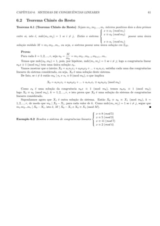CAP´ITULO 6. SISTEMAS DE CONGRUˆENCIAS LINEARES 61
6.2 Teorema Chinˆes do Resto
Teorema 6.1 (Teorema Chinˆes do Resto) Sejam m1, m2, ..., mr inteiros positivos dois a dois primos
entre si, isto ´e, mdc(mi, mj) = 1 se i = j. Ent˜ao o sistema



x ≡ a1 (mod m1)
x ≡ a2 (mod m2)
...
x ≡ ar (mod mr)
possui uma ´unica
solu¸c˜ao m´odulo M = m1.m2...mr, ou seja, o sistema possui uma ´unica solu¸c˜ao em ZM .
Prova:
Para cada k = 1, 2, ..., r, seja nk =
M
mk
= m1.m2...mk−1.mk+1...mr.
Temos que mdc(nk, mk) = 1, pois, por hip´otese, mdc(mi, mj) = 1 se i = j; logo a congruˆencia linear
nkx ≡ 1 (mod mk) tem uma ´unica solu¸c˜ao xk.
Vamos mostrar que o inteiro X0 = a1n1x1 + a2n2x2 + ... + arnrxr satisfaz cada uma das congruˆencias
lineares do sistema considerado, ou seja, X0 ´e uma solu¸c˜ao deste sistema.
De fato, se i = k ent˜ao mk | ni e ni ≡ 0 (mod mk), o que implica
X0 = a1n1x1 + a2n2x2 + ... + arnrxr ≡ aknkxk (mod mk)
Como xk ´e uma solu¸c˜ao da congruˆencia nkx ≡ 1 (mod mk), temos nkxk ≡ 1 (mod mk);
logo X0 ≡ ak (mod mk), k = 1, 2, ..., r, e isto prova que X0 ´e uma solu¸c˜ao do sistema de congruˆencias
lineares considerado.
Suponhamos agora que X1 ´e outra solu¸c˜ao do sistema. Ent˜ao X0 ≡ ak ≡ X1 (mod mk), k =
1, 2, ..., r, de modo que mk | X0 − X1, para cada valor de k. Como mdc(mi, mj) = 1 se i = j, segue que
m1.m2...mr | X0 − X1, isto ´e, M | X0 − X1 e X0 ≡ X1 (mod M).
Exemplo 6.2 Resolva o sistema de congruˆencias lineares



x ≡ 8 (mod 5)
x ≡ 5 (mod 3)
x ≡ 11 (mod 7)
x ≡ 2 (mod 4)
 