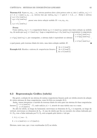 CAP´ITULO 6. SISTEMAS DE CONGRUˆENCIAS LINEARES 62
Teorema 6.2 Sejam m1, m2, ..., mr inteiros positivos dois a dois primos entre si, isto ´e, mdc(mi, mj) = 1
se i = j e sejam a1, a2, ..., ar inteiros tais que mdc(ak, mk) = 1 para k = 1, 2, ..., r. Ent˜ao o sistema


a1x ≡ b1 (mod m1)
a2x ≡ b2 (mod m2)
...
arx ≡ br (mod mr)
possui uma ´unica solu¸c˜ao m´odulo M = m1.m2...mr.
Prova:
Como mdc(ak, mk) = 1 a congruˆencia linear akx ≡ 1 (mod mk) possui uma ´unica solu¸c˜ao a∗
k m´odulo
mk, de modo que aka∗
k ≡ 1 (mod mk). Logo a congruˆencia akx ≡ bk (mod mk) ´e equivalente `a congruˆencia
x ≡ bka∗
k (mod mk) e, por conseguinte, o sistema dado ´e equivalente ao sistema



x ≡ b1a∗
1 (mod m1)
x ≡ b2a∗
2 (mod m2)
...
x ≡ bra∗
r (mod mr)
,
o qual possui, pelo teorema chinˆes do resto, uma ´unica solu¸c˜ao m´odulo M.
Exemplo 6.3 Resolva o sistema de congruˆencias lineares



2x ≡ 1 (mod 5)
3x ≡ 2 (mod 7)
4x ≡ 3 (mod 11)
.
6.3 Representa¸c˜ao Gr´aﬁca (tabela)
Em geral, a solu¸c˜ao de um sistema de muitas congruˆencias lineares pode ser obtida atrav´es da solu¸c˜ao
de v´arios sistemas de duas congruˆencias, como foi feito no exemplo (6.1).
Assim, vamos interpretar o cnte´udo do teorema chinˆes do resto para um sistema de duas congruˆencias
lineares
x ≡ a (mod m)
x ≡ b (mod n)
(*), onde mdc(m, n) = 1, atrav´es de uma tabela com m.n casas.
No alto da tabela, ao longo da horizontal, escrevemos os elementos de Zm e `a esquerda, ao longo da
vertical, escrevemos os elementos de Zn. A casa da tabela que ﬁca no encontro da coluna indexada por
a ∈ Zm com a linha indexada por b ∈ Zn ser´a ocupada pelo inteiro x tal que:
1. 0 ≤ x ≤ mn − 1;
2. x ≡ a (mod m) e x ≡ b (mod n).
Diremos, neste caso, que x tem coordenadas (a, b) na tabela.
 