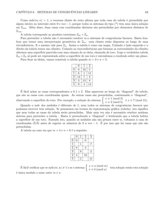 CAP´ITULO 6. SISTEMAS DE CONGRUˆENCIAS LINEARES 63
Como mdc(m, n) = 1, o teorema chinˆes do resto aﬁrma que toda casa da tabela ´e preenchida por
algum inteiro no intervalo entre 0 e mn − 1, porque todos os sistemas do tipo (*) tˆem uma ´unica solu¸c˜ao
em Zmn. Al´em disso, duas casas com coordenadas distintas s˜ao preenchidas por elementos distintos de
Zmn.
A tabela corresponde ao produto cartesiano Zm × Zn.
Para preencher a tabela n˜ao ´e necess´ario resolver m.n sistemas de congruˆencias lineares. Basta lem-
brar que temos uma interpreta¸c˜ao geom´etrica de Zm: suas classes est˜ao dispostas ao longo de uma
circunferˆencia. E o mesmo vale para Zn. Assim a tabela ´e como um mapa. Colando o lado esquerdo e o
direito da tabela temos um cilindro. Colando as cinrcunferˆencias que formam as extremidades do cilindro
obtemos uma superf´ıcie parecida com uma cˆamara de ar cheia, chamada de toro. Logo a verdadeira tabela
Zm ×Zn s´o pode ser representada sobre a superf´ıcie de um toro e entendemos o resultado sobre um plano.
Para ﬁxar as ideias, vamos construir a tabela quando m = 3 e n = 5:
0 1 2
0 0 10 5
1 6 1 11
2 12 7 2
3 3 13 8
4 9 4 14
´E f´acil achar as casas correspondentes a 0, 1 e 2. Elas aparecem ao longo da “diagonal” da tabela,
que s˜ao as casas com coordenadas iguais. As outras casas s˜ao preenchidas, continuando a “diagonal”,
observando a superf´ıcie do toro. Por exemplo, a solu¸c˜ao do sistema
x ≡ 1 (mod 3)
x ≡ 2 (mod 5)
´e x ≡ 7 (mod 15).
Quando o mdc dos m´odulos ´e diferente de 1, nem todos os sistemas de congruˆencias lineares que
podemos escrever tem solu¸c˜ao. Se pensarmos em termos da representa¸c˜ao gr´aﬁca (tabela), isto signiﬁca
que nem todas as casas da tabela ser˜ao preenchidas. Mais uma vez n˜ao ´e necess´ario resolver nenhum
sistema para preencher a tabela . Basta ir preenchendo a “diagonal” e lembrando que a tabela habita
a superf´ıcie de um toro. Fazendo isto, quando os m´odulos n˜ao s˜ao primos entre si, voltamos `a casa de
coordenadas (0, 0) antes de esgotar os n´umeros de 0 a mn − 1. ´E por isso que h´a casas que n˜ao s˜ao
preenchidas.
A tabela no caso em que m = 4 e n = 6 ´e a seguinte:
0 1 2 3
0 0 6
1 1 7
2 8 2
3 9 3
4 4 10
5 5 11
´E f´acil veriﬁcar que se mdc(m, n) = 1 e se o sistema
x ≡ a (mod m)
x ≡ b (mod n)
tem solu¸c˜ao ent˜ao esta solu¸c˜ao
´e ´unica modulo o mmc entre m e n.
 