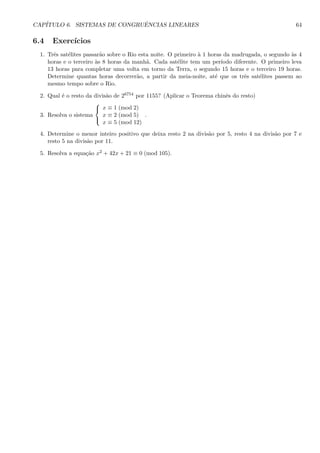 CAP´ITULO 6. SISTEMAS DE CONGRUˆENCIAS LINEARES 64
6.4 Exerc´ıcios
1. Trˆes sat´elites passar˜ao sobre o Rio esta noite. O primeiro `a 1 horas da madrugada, o segundo `as 4
horas e o terceiro `as 8 horas da manh˜a. Cada sat´elite tem um per´ıodo diferente. O primeiro leva
13 horas para completar uma volta em torno da Terra, o segundo 15 horas e o terceiro 19 horas.
Determine quantas horas decorrer˜ao, a partir da meia-noite, at´e que os trˆes sat´elites passem ao
mesmo tempo sobre o Rio.
2. Qual ´e o resto da divis˜ao de 26754 por 1155? (Aplicar o Teorema chinˆes do resto)
3. Resolva o sistema



x ≡ 1 (mod 2)
x ≡ 2 (mod 5)
x ≡ 5 (mod 12)
.
4. Determine o menor inteiro positivo que deixa resto 2 na divis˜ao por 5, resto 4 na divis˜ao por 7 e
resto 5 na divis˜ao por 11.
5. Resolva a equa¸c˜ao x2 + 42x + 21 ≡ 0 (mod 105).
 
