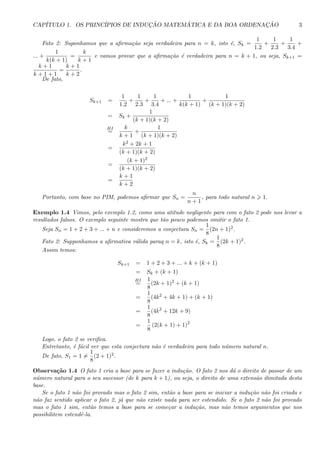 CAP´ITULO 1. OS PRINC´IPIOS DE INDUC¸ ˜AO MATEM ´ATICA E DA BOA ORDENAC¸ ˜AO 3
Fato 2: Suponhamos que a aﬁrma¸c˜ao seja verdadeira para n = k, isto ´e, Sk =
1
1.2
+
1
2.3
+
1
3.4
+
... +
1
k(k + 1)
=
k
k + 1
e vamos provar que a aﬁrma¸c˜ao ´e verdadeira para n = k + 1, ou seja, Sk+1 =
k + 1
k + 1 + 1
=
k + 1
k + 2
.
De fato,
Sk+1 =
1
1.2
+
1
2.3
+
1
3.4
+ ... +
1
k(k + 1)
+
1
(k + 1)(k + 2)
= Sk +
1
(k + 1)(k + 2)
HI
=
k
k + 1
+
1
(k + 1)(k + 2)
=
k2 + 2k + 1
(k + 1)(k + 2)
=
(k + 1)2
(k + 1)(k + 2)
=
k + 1
k + 2
Portanto, com base no PIM, podemos aﬁrmar que Sn =
n
n + 1
, para todo natural n 1.
Exemplo 1.4 Vimos, pelo exemplo 1.2, como uma atitude negligente para com o fato 2 pode nos levar a
resultados falsos. O exemplo seguinte mostra que t˜ao pouco podemos omitir o fato 1.
Seja Sn = 1 + 2 + 3 + ... + n e consideremos a conjectura Sn =
1
8
(2n + 1)2.
Fato 2: Supponhamos a aﬁrmativa v´alida paraq n = k, isto ´e, Sk =
1
8
(2k + 1)2.
Assim temos:
Sk+1 = 1 + 2 + 3 + ... + k + (k + 1)
= Sk + (k + 1)
HI
=
1
8
(2k + 1)2
+ (k + 1)
=
1
8
(4k2
+ 4k + 1) + (k + 1)
=
1
8
(4k2
+ 12k + 9)
=
1
8
(2(k + 1) + 1)2
Logo, o fato 2 se veriﬁca.
Entretanto, ´e f´acil ver que esta conjectura n˜ao ´e verdadeira para todo n´umero natural n.
De fato, S1 = 1 =
1
8
(2 + 1)2.
Observa¸c˜ao 1.4 O fato 1 cria a base para se fazer a indu¸c˜ao. O fato 2 nos d´a o direito de passar de um
n´umero natural para o seu sucessor (de k para k + 1), ou seja, o direito de uma extens˜ao ilimitada desta
base.
Se o fato 1 n˜ao foi provado mas o fato 2 sim, ent˜ao a base para se iniciar a indu¸c˜ao n˜ao foi criada e
n˜ao faz sentido aplicar o fato 2, j´a que n˜ao existe nada para ser estendido. Se o fato 2 n˜ao foi provado
mas o fato 1 sim, ent˜ao temos a base para se come¸car a indu¸c˜ao, mas n˜ao temos argumentos que nos
possibilitem estendˆe-la.
 