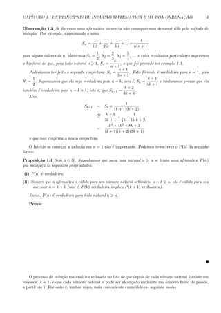 CAP´ITULO 1. OS PRINC´IPIOS DE INDUC¸ ˜AO MATEM ´ATICA E DA BOA ORDENAC¸ ˜AO 4
Observa¸c˜ao 1.5 Se ﬁzermos uma aﬁrmativa incorreta n˜ao conseguiremos demonstr´a-la pelo m´etodo de
indu¸c˜ao. Por exemplo, examinando a soma
Sn =
1
1.2
+
1
2.3
+
1
3.4
+ ... +
1
n(n + 1)
para alguns valores de n, obtivemos S1 =
1
2
, S2 =
2
3
, S3 =
3
4
, ... e estes resultados particulares sugeriram
a hip´otese de que, para todo natural n 1, Sn =
n
n + 1
, o que foi provado no exemplo 1.3.
Poder´ıamos ter feito a seguinte conjectura: Sn =
n + 1
3n + 1
. Esta f´ormula ´e verdadeira para n = 1, pois
S1 =
1
2
. Suponhamos que ela seja verdadeira para n = k, isto ´e, Sk =
k + 1
3k + 1
e tentaremos provar que ela
tamb´em ´e verdadeira para n = k + 1, isto ´e, que Sk+1 =
k + 2
3k + 4
.
Mas,
Sk+1 = Sk +
1
(k + 1)(k + 2)
HI
=
k + 1
3k + 1
+
1
(k + 1)(k + 2)
=
k3 + 4k2 + 8k + 3
(k + 1)(k + 2)(3k + 1)
o que n˜ao conﬁrma a nossa conjectura.
O fato de se come¸car a indu¸c˜ao em n = 1 n˜ao ´e importante. Podemos re-escrever o PIM da seguinte
forma:
Proposi¸c˜ao 1.1 Seja a ∈ N. Suponhamos que para cada natural n a se tenha uma aﬁrmativa P(n)
que satisfa¸ca `as seguintes propriedades:
(i) P(a) ´e verdadeira;
(ii) Sempre que a aﬁrmativa ´e v´alida para um n´umero natural arbitr´ario n = k a, ela ´e v´alida para seu
sucessor n = k + 1 (isto ´e, P(k) verdadeira implica P(k + 1) verdadeira).
Ent˜ao, P(n) ´e verdadeira para todo natural n a.
Prova:
O processo de indu¸c˜ao matem´atica se baseia no fato de que depois de cada n´umero natural k existe um
sucessor (k + 1) e que cada n´umero natural n pode ser alcan¸cado mediante um n´umero ﬁnito de passos,
a partir do 1. Portanto ´e, muitas vezes, mais conveniente enunci´a-lo do seguinte modo:
 