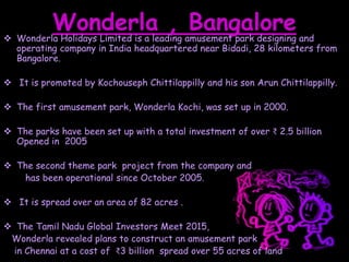 Wonderla , Bangalore Wonderla Holidays Limited is a leading amusement park designing and
operating company in India headquartered near Bidadi, 28 kilometers from
Bangalore.
 It is promoted by Kochouseph Chittilappilly and his son Arun Chittilappilly.
 The first amusement park, Wonderla Kochi, was set up in 2000.
 The parks have been set up with a total investment of over ₹ 2.5 billion
Opened in 2005
 The second theme park project from the company and
has been operational since October 2005.
 It is spread over an area of 82 acres .
 The Tamil Nadu Global Investors Meet 2015,
Wonderla revealed plans to construct an amusement park
in Chennai at a cost of ₹3 billion spread over 55 acres of land
 