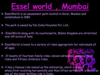 Essel world , Mumbai
 EsselWorld is an amusement park located in Gorai, Mumbai and
established in 1989.
 The park is owned by Pan India Paryatan Pvt. Ltd..
 EsselWorld along with its counterparts, Water Kingdom are stretched
over 64 acres of land.
 EsselWorld is home to a variety of rides appropriate for individuals of
all ages.
 It boasts of fourteen family rides, eleven adrenaline-pumping thrill
rides and fifteen children’s rides.
 it has a famous ride named as the enterprise, which is a giant
wheel,first revolving horizontally and then lifted vertically.it is listed as
one of the most thrilling ride in India.
 