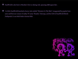  EsselWorld is also host to Mumbai’s first ice skating rink, spanning 3400 square feet..
 In 2010, EsselWorld launched a horror ride entitled “Monsters In The Mist”, inaugurated by popular host,
actor and first-ever winner of reality TV series “Roadies”, Ranvijay, and the CEO of EsselWorld Shirish
Deshpande. It was titled India's Scariest Ride.
 