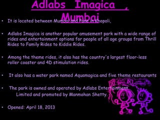 Adlabs Imagica ,
Mumbai• It is located between Mumbai and Pune in Khopoli,
• Adlabs Imagica is another popular amusement park with a wide range of
rides and entertainment options for people of all age groups from Thrill
Rides to Family Rides to Kiddie Rides.
• Among the theme rides, it also has the country's largest floor-less
roller coaster and 4D stimulation rides.
• It also has a water park named Aquamagica and five theme restaurants
• The park is owned and operated by Adlabs Entertainment
Limited and promoted by Manmohan Shetty.
• Opened: April 18, 2013
 