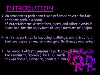 INTRODUTION
 An amusement park sometimes referred to as a funfair
or theme park is a group
of entertainment, attractions, rides, and other events in
a location for the enjoyment of large numbers of people.
 A theme park has landscaping, buildings, and attractions
that are based on one or more specific themes or stories
 The world's oldest amusement park appeared in
the Continent. Bakken (The Hill), north
of Copenhagen, Denmark, opened in 1583.
 