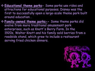  Educational theme parks- Some parks use rides and
attractions for educational purposes. Disney was the
first to successfully open a large-scale theme park built
around education .
 Family-owned theme parks-- Some theme parks did
evolve from more traditional amusement park
enterprises, such as Knott's Berry Farm. In the
1920s, Walter Knott and his family sold berries from a
roadside stand, which grew to include a restaurant
serving fried chicken dinners.
 