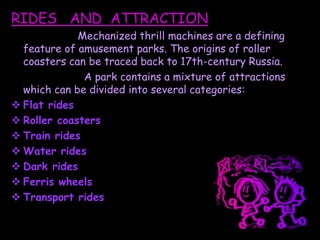 RIDES AND ATTRACTION
Mechanized thrill machines are a defining
feature of amusement parks. The origins of roller
coasters can be traced back to 17th-century Russia.
A park contains a mixture of attractions
which can be divided into several categories:
 Flat rides
 Roller coasters
 Train rides
 Water rides
 Dark rides
 Ferris wheels
 Transport rides
 