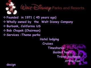  Founded in 1971 ( 45 years ago)
 Wholly owned by the Walt Disney Company
 Burbank, California US
 Bob Chapek (Chairman)
 Services :Theme parks
Hotel lodging
Cruises
Timeshares
Guided tours
Travel packages
Attraction
design
 