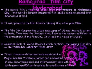 Ramojirao film city
,Hyderabad The Ramoji Film City comes under the seven wonders of Hyderabad
City - this world s largest integrated film studio complex spread over
2000 acres of land
 It was opened by the Film Producer Ramoji Rao in the year 1996
 The Film City Complex has urban landscapes of US and Australia as well
as India. They have the Amazon Army Base as the newest additions to
the attractions of the Film City. It is open the 7 days of a week.
 Guinness Book of World Records which certifies the Ramoji Film City
as the WORLDS LARGEST FILM CITY.
 It has famous architectural monuments such as
Mughal Garden, Vrindavan Garden and Vivekanand Statue.
It also has a theme park and entertainment park with rides.
With more than 500 set locations for productions of films
 