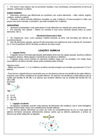  Por serem muito reativos não se encontram isolados, mas combinados, principalmente na forma de
silicatos, carbonatos e sulfatos;
GASES NOBRES
 Elementos químicos que dificilmente se combinam com outros elementos – hélio, neônio, argônio,
criptônio, xenônio e radônio.
 Possuem a última camada eletrônica completa, ou seja, 8 elétrons. A única exceção é o hélio, que
possui uma única camada, a camada K, que está completa com 2 elétrons.
HIDROGÊNIO
 Apresenta propriedades muito particulares e muito diferentes em relação aos outros elementos.
 Por exemplo, tem apenas 1 elétron na camada K (sua única camada) quando todos os outros
elementos têm 2.
Elementos Essenciais à Vida
 Os organismos vivos, como qualquer matéria presente na terra, são formados por átomos de
ocorrência natural.
 Dos 90 elementos naturais, apenas 25 são essenciais nos organismos vivos e desses 25, somente 4
(H, C, N e O) perfazem 99,3% de todos os átomos de nosso corpo.
LIGAÇÕES QUÍMICAS
 Ligação Iônica
• A ligação iônica é formada pela atração eletrostática entre íons de cargas opostas, positivos (cátions)
e negativos (ânions). Nesta ligação a transferência de elétrons é definitiva.
• A ligação iônica ocorre quando um elemento metálico reage com um ametálico. Os metais doam
seus elétrons de última camada, esses serão recebidos pelos ametais.
Vejamos como:
- Metais que possuem 1, 2, ou 3 elétrons na última camada se ligam com ametais que possuem 5, 6 ou 7
elétrons.
- Para formar a ligação iônica é necessário que um dos átomos possua uma tendência de ceder elétrons,
enquanto outro tenha a tendência de receber elétrons. Os átomos com tendência a ceder elétrons são os
metais das famílias IA, IIA, IIIA, e os átomos que recebem elétrons são os ametais das família IVA, VA,
VIA e VIIA.
Exemplos:
a) K e S
b) Aℓ e Br
c) Mg e O
 Ligação covalente
• As ligações covalentes ocorrem entre átomos de elementos não metálicos, isto é, entre hidrogênio,
ametais e semimetais, todos com a tendência de receber elétrons.
• Os átomos desses elementos se unem por meio do compartilhamento de um ou mais pares de
elétrons, formando estruturas eletricamente neutras, sendo que os elétrons pertencem a ambos os
átomos que estão realizando as ligações.
 