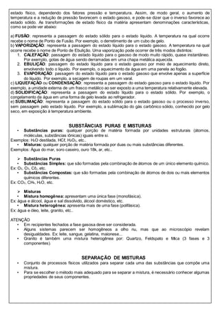 estado físico, dependendo dos fatores pressão e temperatura. Assim, de modo geral, o aumento de
temperatura e a redução de pressão favorecem o estado gasoso, e pode-se dizer que o inverso favorece ao
estado sólido. As transformações de estado físico da matéria apresentam denominações características,
como se pode ver abaixo:
a) FUSÃO: representa a passagem do estado sólido para o estado líquido. A temperatura na qual ocorre
recebe o nome de Ponto de Fusão. Por exemplo, o derretimento de um cubo de gelo.
b) VAPORIZAÇÃO: representa a passagem do estado líquido para o estado gasoso. A temperatura na qual
ocorre recebe o nome de Ponto de Ebulição. Uma vaporização pode ocorrer de três modos distintos:
1. CALEFAÇÃO: passagem do estado líquido para o gasoso de modo muito rápido, quase instantâneo.
Por exemplo, gotas de água sendo derramadas em uma chapa metálica aquecida.
2. EBULIÇÃO: passagem do estado líquido para o estado gasoso por meio de aquecimento direto,
envolvendo todo o líquido. Por exemplo, o aquecimento da água em uma panela ao fogão.
3. EVAPORAÇÃO: passagem do estado líquido para o estado gasoso que envolve apenas a superfície
do líquido. Por exemplo, a secagem de roupas em um varal.
c) LIQUEFAÇÃO ou CONDENSAÇÃO: representa a passagem do estado gasoso para o estado líquido. Por
exemplo, a umidade externa de um frasco metálico ao ser exposto a uma temperatura relativamente elevada.
d) SOLIDIFICAÇÃO: representa a passagem do estado líquido para o estado sólido. Por exemplo, o
congelamento da água em uma forma de gelo levada ao refrigerador.
e) SUBLIMAÇÃO: representa a passagem do estado sólido para o estado gasoso ou o processo inverso,
sem passagem pelo estado líquido. Por exemplo, a sublimação do gás carbônico sólido, conhecido por gelo
seco, em exposição à temperatura ambiente.
SUBSTÂNCIAS PURAS E MISTURAS
• Substâncias puras: qualquer porção de matéria formada por unidades estruturais (átomos,
moléculas, substâncias iônicas) iguais entre si.
Exemplos: H2O destilada, HCℓ, H2O2, etc..
• Misturas: qualquer porção de matéria formada por duas ou mais substâncias diferentes.
Exemplos: Água do mar, soro caseiro, ouro 18k, ar, etc..
 Substâncias Puras
• Substâncias Simples: que são formadas pela combinação de átomos de um único elemento químico.
Ex: O2, O3, Cℓ2, etc.
• Substâncias Compostas: que são formadas pela combinação de átomos de dois ou mais elementos
químicos diferentes.
Ex: CO2, CH4, H2O, etc.
 Misturas
• Mistura homogênea: apresentam uma única fase (monofásica).
Ex: água e álcool, água e sal dissolvido, álcool doméstico, etc.
• Mistura heterogênea: apresenta mais de uma fase (polifásica).
Ex: água e óleo, leite, granito, etc..
ATENÇÃO
• Em recipientes fechados a fase gasosa deve ser considerada.
• Alguns sistemas parecem ser homogêneos a olho nu, mas que ao microscópio revelam
desigualdades. Ex: leite, sangue, gelatina, maionese...
• Granito é também uma mistura heterogênea por: Quartzo, Feldspato e Mica (3 fases e 3
componentes).
SEPARAÇÃO DE MISTURAS
• Conjunto de processos físicos utilizados para separar cada uma das substâncias que compõe uma
mistura.
• Para se escolher o método mais adequado para se separar a mistura, é necessário conhecer algumas
propriedades de seus componentes.
 