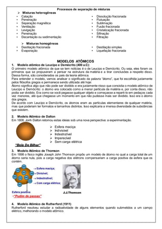 Processos de separação de misturas
 Misturas heterogêneas
• Catação
• Peneiração
• Separação magnética
• Ventilação
• Levigação
• Dissolução fracionada
• Flutuação
• Sublimação
• Fusão fracionada
• Cristalização fracionada
• Peneiração
• Decantação ou sedimentação
• Sifinação
• Filtração
 Misturas homogêneas
• Destilação fracionada
• Evaporação
• Destilação simples
• Liquefação fracionada
MODELOS ATÔMICOS
1. Modelo atômico de Leucipo e Demócrito (400 a.C):
O primeiro modelo atômico de que se tem notícias é o de Leucipo e Demócrito. Ou seja, eles foram os
primeiros que se propuseram a pensar na estrutura da matéria e a tirar conclusões a respeito disso.
Dessa forma, são considerados os pais da teoria atômica.
Para entender o modelo, vamos analisar o significado da palavra “átomo”, que foi escolhida justamente
pelos filósofos gregos e permanece sendo utilizada até hoje:
Átomo significa algo que não pode ser dividido e era justamente nisso que consistia o modelo atômico de
Leucipo e Demócrito: o átomo era colocado como a menor partícula da matéria e, por conta disso, não
podia ser dividido. Era como se você pegasse qualquer objeto e começasse a reparti-lo em pedaços cada
vez menores, até que chegasse um momento em que não pudesse mais ser dividido. Isso era o átomo
dos gregos.
De acordo com Leucipo e Demócrito, os átomos eram as partículas elementares de qualquer matéria,
mas que poderiam ter formatos e tamanhos distintos. Isso explicaria a imensa diversidade de substâncias
que existem.
2. Modelo Atômico de Dalton
Em 1808, Jonh Dalton retomou estas ideias sob uma nova perspectiva: a experimentação.
3. Modelo Atômico de Thomson
Em 1898 o físico inglês Joseph John Thomson propôs um modelo de átomo no qual a carga total de um
átomo seria nula, pois a carga negativa dos elétrons compensariam a carga positiva da esfera que os
contém.
4. Modelo Atômico de Rutherford (1911)
Rutherford resolveu estudar a radioatividade de alguns elementos quando submetidos a um campo
elétrico, melhorando o modelo atômico.
“Bola De Bilhar”
 Esfera maciça
 Indivisível
 Indestrutível
 Imperecível
 Sem carga elétrica
 