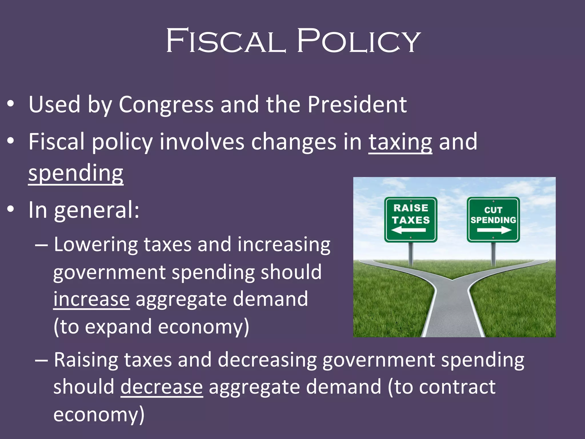 Fiscal Policy
•  Used	
  by	
  Congress	
  and	
  the	
  President	
  
•  Fiscal	
  policy	
  involves	
  changes	
  in	
  taxing	
  and	
  
spending	
  	
  
•  In	
  general:	
  
– Lowering	
  taxes	
  and	
  increasing	
   	
   	
   	
   	
  	
  	
  	
  	
  	
  
government	
  spending	
  should	
   	
   	
   	
   	
   	
  	
  	
  	
  	
  	
  	
  
increase	
  aggregate	
  demand	
   	
   	
   	
   	
   	
   	
   	
  	
  	
  	
  	
  	
  	
  	
  	
  	
  	
  	
  
(to	
  expand	
  economy)	
  
– Raising	
  taxes	
  and	
  decreasing	
  government	
  spending	
  
should	
  decrease	
  aggregate	
  demand	
  (to	
  contract	
  
economy)	
  
 