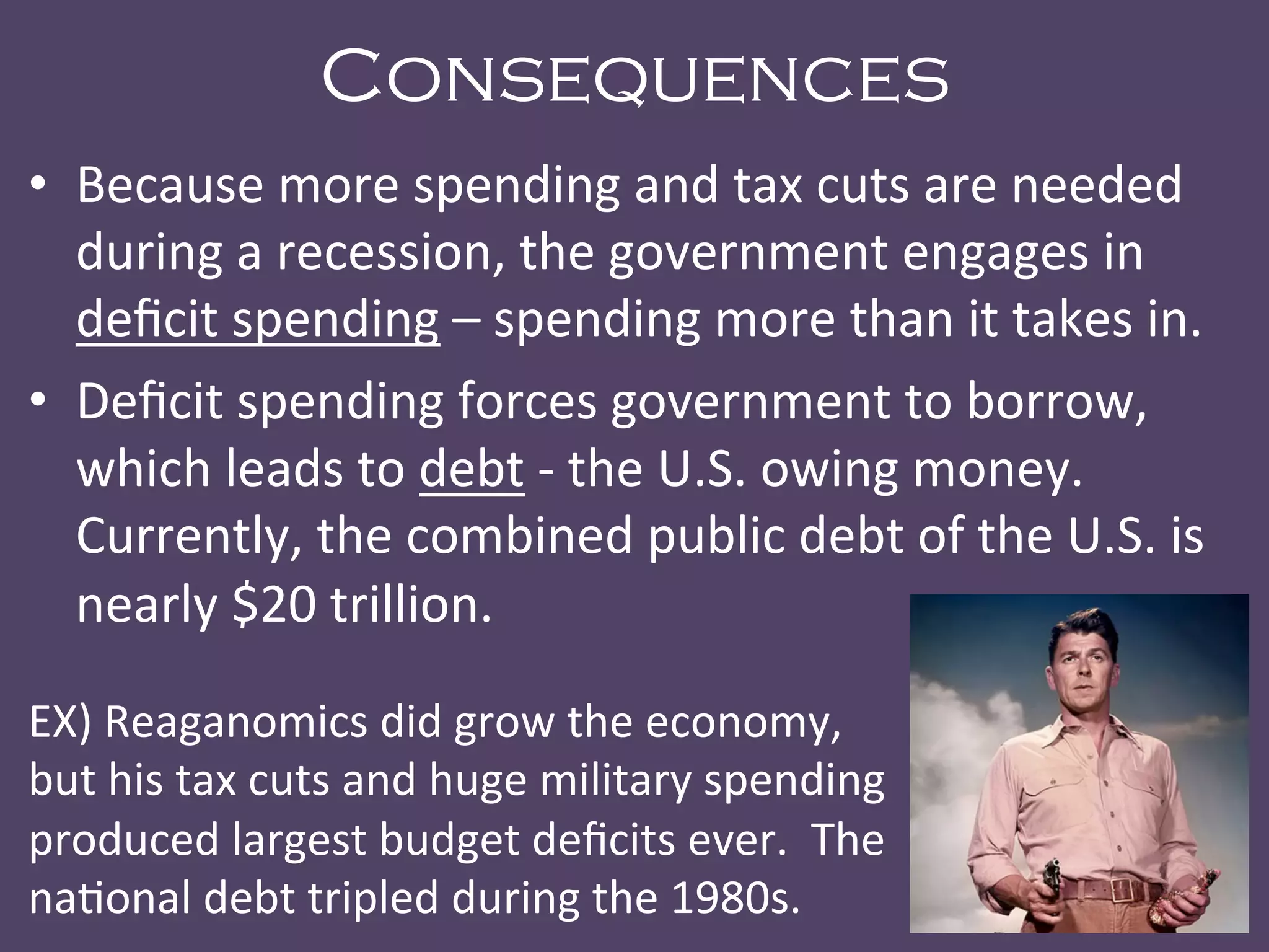 Consequences
•  Because	
  more	
  spending	
  and	
  tax	
  cuts	
  are	
  needed	
  
during	
  a	
  recession,	
  the	
  government	
  engages	
  in	
  
deﬁcit	
  spending	
  –	
  spending	
  more	
  than	
  it	
  takes	
  in.	
  
•  Deﬁcit	
  spending	
  forces	
  government	
  to	
  borrow,	
  
which	
  leads	
  to	
  debt	
  -­‐	
  the	
  U.S.	
  owing	
  money.	
  	
  
Currently,	
  the	
  combined	
  public	
  debt	
  of	
  the	
  U.S.	
  is	
  
nearly	
  $20	
  trillion.	
  
EX)	
  Reaganomics	
  did	
  grow	
  the	
  economy,	
  
but	
  his	
  tax	
  cuts	
  and	
  huge	
  military	
  spending	
  
produced	
  largest	
  budget	
  deﬁcits	
  ever.	
  	
  The	
  
na@onal	
  debt	
  tripled	
  during	
  the	
  1980s.	
  
 
