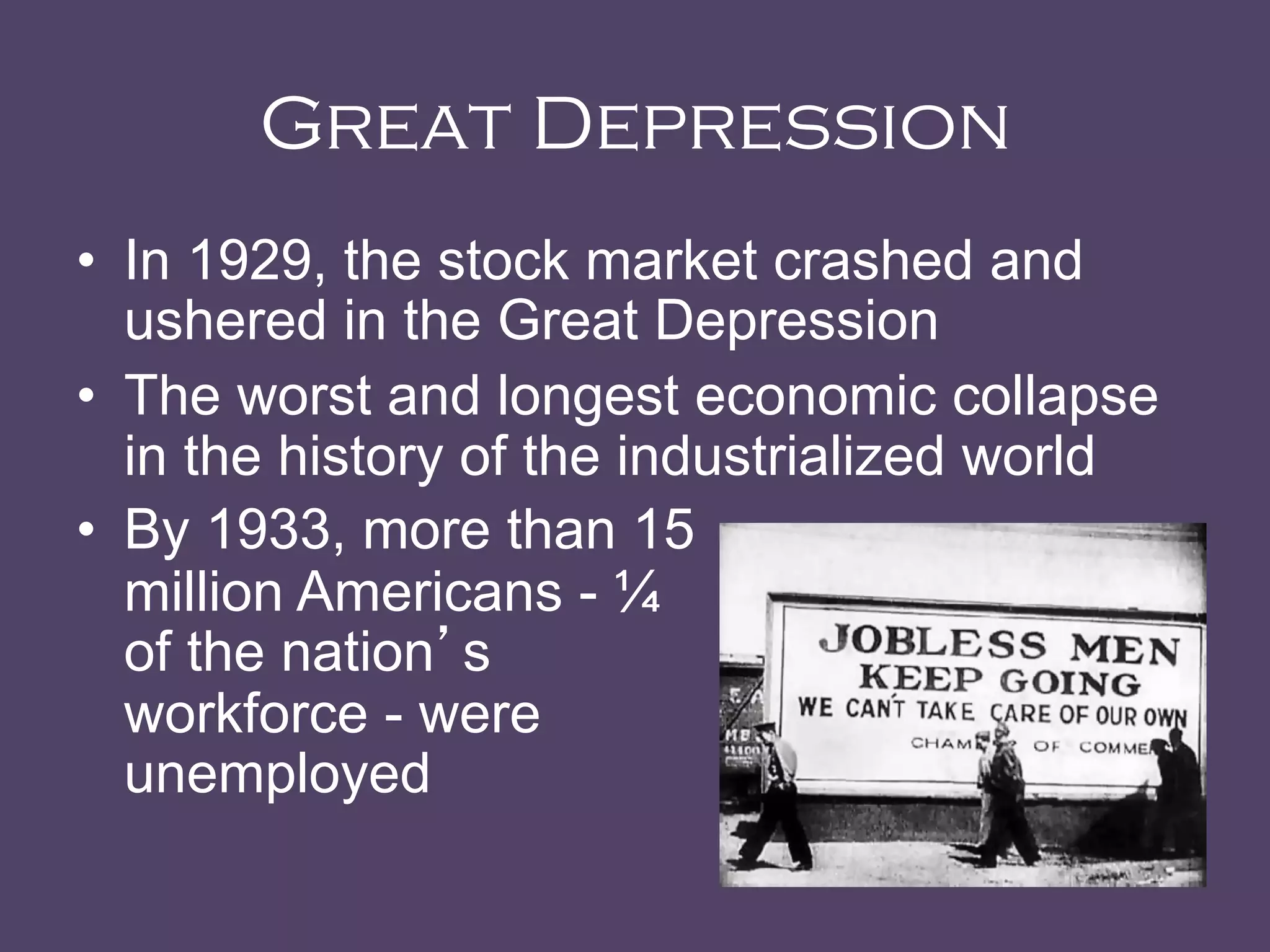 Great Depression
•  In 1929, the stock market crashed and
ushered in the Great Depression
•  The worst and longest economic collapse
in the history of the industrialized world
•  By 1933, more than 15
million Americans - ¼
of the nation’s
workforce - were
unemployed	
  
 