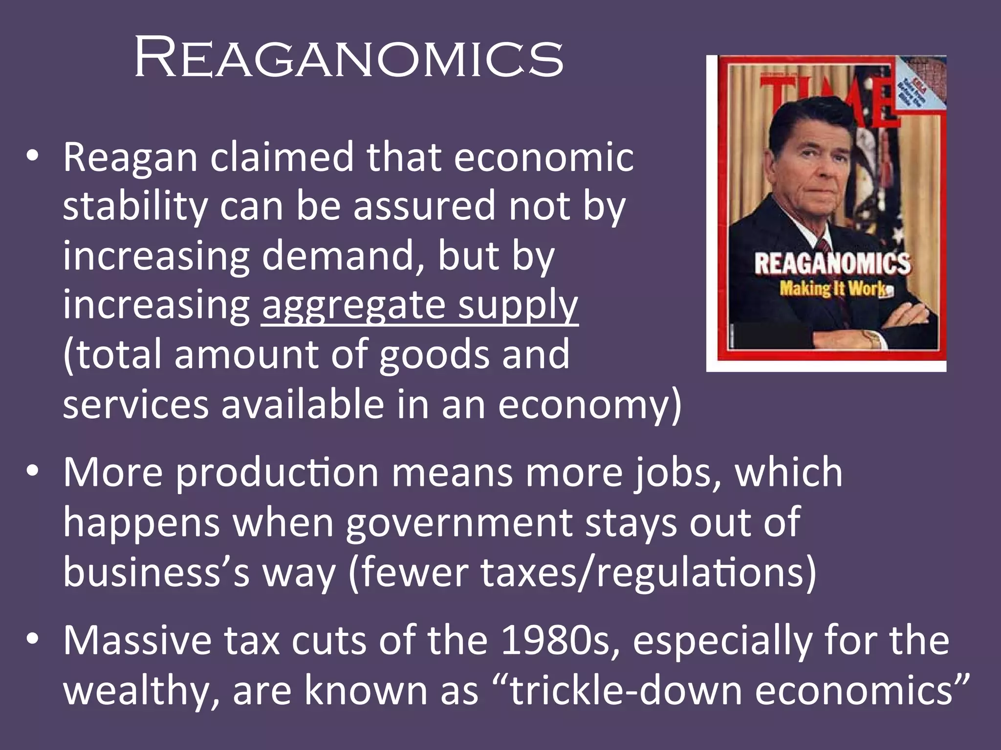 Reaganomics
•  Reagan	
  claimed	
  that	
  economic	
   	
   	
   	
   	
   	
  	
  	
  	
   	
  	
  	
  	
  	
  	
  	
  
stability	
  can	
  be	
  assured	
  not	
  by	
   	
   	
   	
   	
  	
  	
  	
  	
  
increasing	
  demand,	
  but	
  by	
  	
   	
   	
   	
   	
  	
  	
  	
  	
  
increasing	
  aggregate	
  supply	
   	
   	
   	
   	
  	
  	
  	
  	
  	
  	
  	
  	
  	
  	
  	
  	
  	
  
(total	
  amount	
  of	
  goods	
  and	
   	
   	
   	
   	
   	
  	
  	
  
services	
  available	
  in	
  an	
  economy)	
  
•  More	
  produc@on	
  means	
  more	
  jobs,	
  which	
  
happens	
  when	
  government	
  stays	
  out	
  of	
  
business’s	
  way	
  (fewer	
  taxes/regula@ons)	
  
•  Massive	
  tax	
  cuts	
  of	
  the	
  1980s,	
  especially	
  for	
  the	
  
wealthy,	
  are	
  known	
  as	
  “trickle-­‐down	
  economics”	
  
 