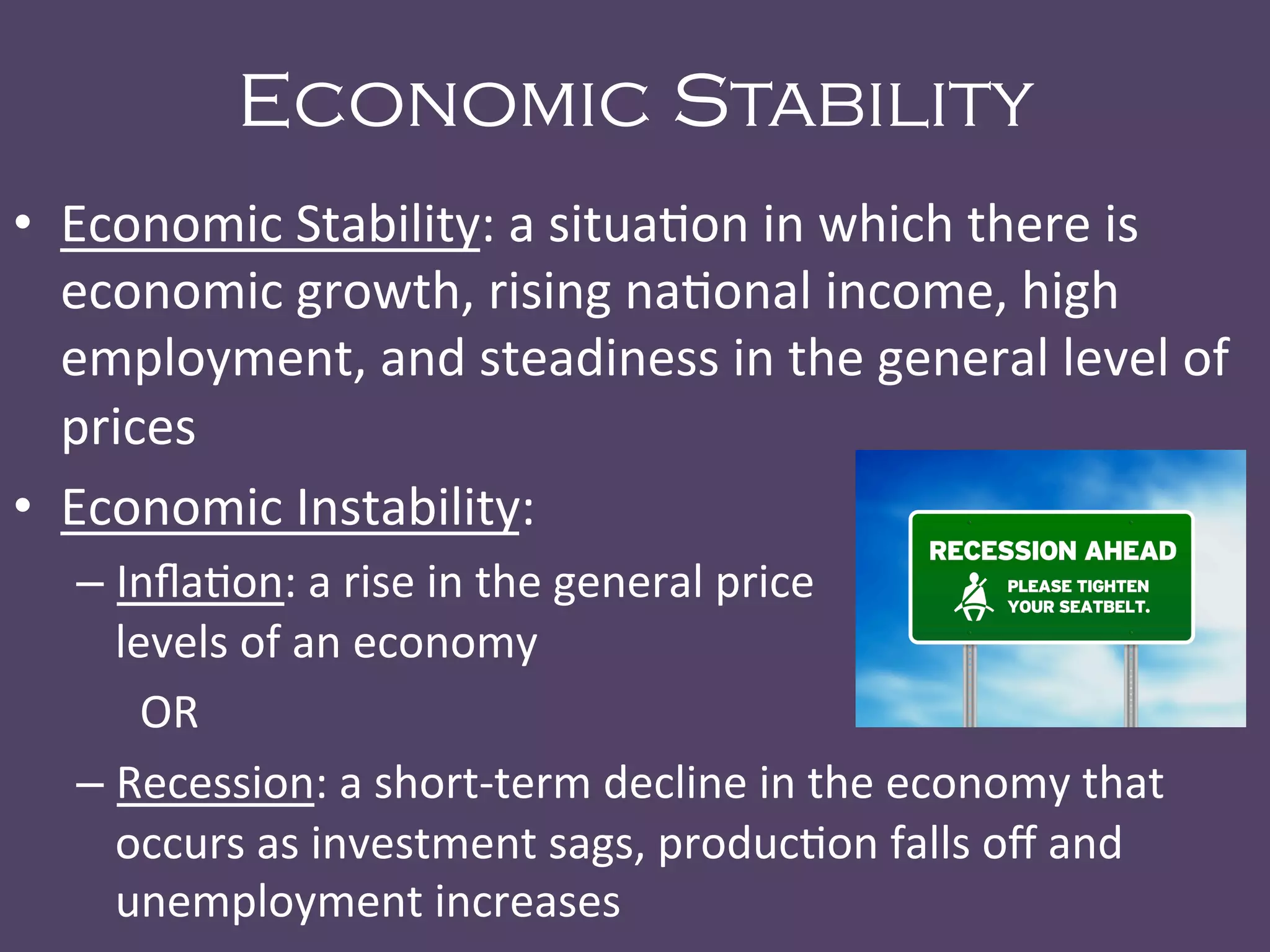 Economic Stability
•  Economic	
  Stability:	
  a	
  situa@on	
  in	
  which	
  there	
  is	
  
economic	
  growth,	
  rising	
  na@onal	
  income,	
  high	
  
employment,	
  and	
  steadiness	
  in	
  the	
  general	
  level	
  of	
  
prices	
  
•  Economic	
  Instability:	
  	
  
– Inﬂa@on:	
  a	
  rise	
  in	
  the	
  general	
  price	
  	
   	
   	
   	
  	
  	
  	
  	
  	
  	
  	
  	
  	
  	
  	
  
levels	
  of	
  an	
  economy	
  
	
  OR	
  
– Recession:	
  a	
  short-­‐term	
  decline	
  in	
  the	
  economy	
  that	
  
occurs	
  as	
  investment	
  sags,	
  produc@on	
  falls	
  oﬀ	
  and	
  
unemployment	
  increases	
  
 