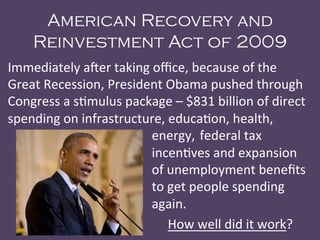 American Recovery and
Reinvestment Act of 2009
Immediately	
  a<er	
  taking	
  oﬃce,	
  because	
  of	
  the	
  
Great	
  Recession,	
  President	
  Obama	
  pushed	
  through	
  
Congress	
  a	
  s@mulus	
  package	
  –	
  $831	
  billion	
  of	
  direct	
  
spending	
  on	
  infrastructure,	
  educa@on,	
  health,	
  
	
   	
   	
   	
   	
   	
   	
   	
   	
  energy,	
  federal	
  tax	
  
	
   	
   	
   	
   	
   	
   	
   	
   	
  incen@ves	
  and	
  expansion	
  
	
   	
   	
   	
   	
   	
   	
   	
   	
  of	
  unemployment	
  beneﬁts	
  
	
   	
   	
   	
   	
   	
   	
   	
   	
  to	
  get	
  people	
  spending	
  
	
   	
   	
   	
   	
   	
   	
   	
   	
  again.	
  
	
   	
   	
   	
   	
   	
   	
   	
   	
   	
  How	
  well	
  did	
  it	
  work?	
  
 