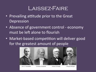 Laissez-Faire
•  Prevailing	
  a+tude	
  prior	
  to	
  the	
  Great	
  
Depression	
  
•  Absence	
  of	
  government	
  control	
  -­‐	
  economy	
  
must	
  be	
  le<	
  alone	
  to	
  ﬂourish	
  
•  Market-­‐based	
  compe@@on	
  will	
  deliver	
  good	
  
for	
  the	
  greatest	
  amount	
  of	
  people	
  	
  
 