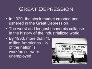 Great Depression
•  In 1929, the stock market crashed and
ushered in the Great Depression
•  The worst and longest economic collapse
in the history of the industrialized world
•  By 1933, more than 15
million Americans - ¼
of the nation’s
workforce - were
unemployed	
  
 