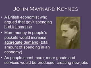 John Maynard Keynes
•  A British economist who
argued that gov't spending
had to increase
•  More money in people's
pockets would increase
aggregate demand (total
amount of spending in an
economy)
•  As people spent more, more goods and
services would be produced, creating new jobs
 