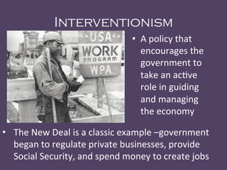 Interventionism
•  A	
  policy	
  that	
  
encourages	
  the	
  
government	
  to	
  
take	
  an	
  ac@ve	
  
role	
  in	
  guiding	
  
and	
  managing	
  
the	
  economy	
  
•  The	
  New	
  Deal	
  is	
  a	
  classic	
  example	
  –government	
  
began	
  to	
  regulate	
  private	
  businesses,	
  provide	
  
Social	
  Security,	
  and	
  spend	
  money	
  to	
  create	
  jobs	
  
	
  
 