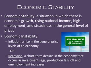 Economic Stability
•  Economic	
  Stability:	
  a	
  situa@on	
  in	
  which	
  there	
  is	
  
economic	
  growth,	
  rising	
  na@onal	
  income,	
  high	
  
employment,	
  and	
  steadiness	
  in	
  the	
  general	
  level	
  of	
  
prices	
  
•  Economic	
  Instability:	
  	
  
– Inﬂa@on:	
  a	
  rise	
  in	
  the	
  general	
  price	
  	
   	
   	
   	
  	
  	
  	
  	
  	
  	
  	
  	
  	
  	
  	
  
levels	
  of	
  an	
  economy	
  
	
  OR	
  
– Recession:	
  a	
  short-­‐term	
  decline	
  in	
  the	
  economy	
  that	
  
occurs	
  as	
  investment	
  sags,	
  produc@on	
  falls	
  oﬀ	
  and	
  
unemployment	
  increases	
  
 