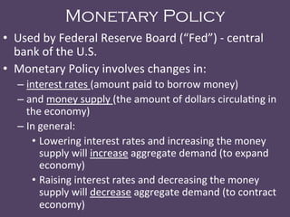 Monetary Policy
•  Used	
  by	
  Federal	
  Reserve	
  Board	
  (“Fed”)	
  -­‐	
  central	
  
bank	
  of	
  the	
  U.S.	
  
•  Monetary	
  Policy	
  involves	
  changes	
  in:	
  	
  
– interest	
  rates	
  (amount	
  paid	
  to	
  borrow	
  money)	
  	
  
– and	
  money	
  supply	
  (the	
  amount	
  of	
  dollars	
  circula@ng	
  in	
  
the	
  economy)	
  
– In	
  general:	
  
•  Lowering	
  interest	
  rates	
  and	
  increasing	
  the	
  money	
  
supply	
  will	
  increase	
  aggregate	
  demand	
  (to	
  expand	
  
economy)	
  
•  Raising	
  interest	
  rates	
  and	
  decreasing	
  the	
  money	
  
supply	
  will	
  decrease	
  aggregate	
  demand	
  (to	
  contract	
  
economy)	
  
 