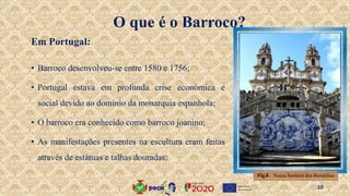 O que é o Barroco?
• Barroco desenvolveu-se entre 1580 e 1756;
• Portugal estava em profunda crise económica e
social devido ao domínio da monarquia espanhola;
• O barroco era conhecido como barroco joanino;
• As manifestações presentes na escultura eram feitas
através de estátuas e talhas douradas;
Em Portugal:
Fig.8 . Nossa Senhora dos Remédios
10
 