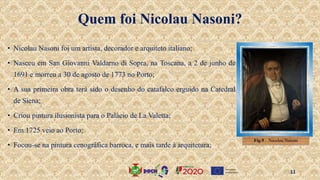 Quem foi Nicolau Nasoni?
• Nicolau Nasoni foi um artista, decorador e arquiteto italiano;
• Nasceu em San Giovanni Valdarno di Sopra, na Toscana, a 2 de junho de
1691 e morreu a 30 de agosto de 1773 no Porto;
• A sua primeira obra terá sido o desenho do catafalco erguido na Catedral
de Siena;
• Criou pintura ilusionista para o Palácio de La Valetta;
• Em 1725 veio ao Porto;
• Focou-se na pintura cenográfica barroca, e mais tarde à arquitetura;
Fig.9 . Nicolau Nasoni
11
 