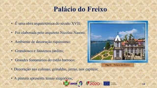 • É uma obra arquitetónica do século XVII;
• Foi elaborada pelo arquiteto Nicolau Nasoni;
• Ambiente de decoração riquíssimo;
• Grandiosos e faustosos jardins;
• Grandes fontanários do estilo barroco;
• Decoração nas colunas, grinaldas, jarras, nos capitéis;
• A pintura apresenta temas alegóricos;
Palácio do Freixo
Fig.11 . Palácio do Freixo
13
 