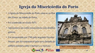 • A Igreja da Misericórdia do Porto situa-se na Rua
das Flores, na cidade do Porto;
• Foi construída no século XIV;
• Apresentava um estilo renascentista com detalhes
góticos;
• Foi reconstruída em 1748 pelo arquiteto Nicolau
Nasoni, que foi responsável pela nova fachada do
edifício (mistura entre o barroco e o rococó);
Igreja da Misericórdia do Porto
Fig.12 . Fachada da Igreja da Misericórdia do
Porto
14
 