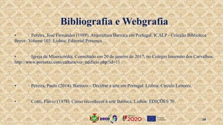 • Pereira, José Fernandes (1989). Arquitetura Barroca em Portugal. ICALP - Coleção Biblioteca
Breve- Volume 103. Lisboa: Editorial Presença.
• Igreja da Misericórdia. Consultado em 20 de janeiro de 2017, no Colégio Internato dos Carvalhos:
http://www.portoxxi.com/cultura/ver_edificio.php?id=11
• Pereira, Paulo (2014). Barroco – Decifrar a arte em Portugal. Lisboa: Circulo Leitores.
• Conti, Flavio (1978). Como reconhecer a arte Barroca. Lisboa: EDIÇÕES 70.
Bibliografia e Webgrafia
16
 