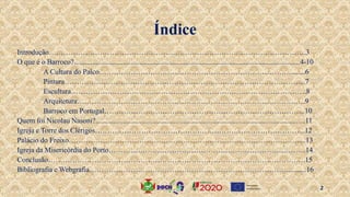 Introdução…………………………………………………………………………………………….3
O que é o Barroco?............................................................................................................................4-10
A Cultura do Palco…………………………………………………………………….........6
Pintura……………………………………………………………………………………....7
Escultura…………………………………………………………………………………….8
Arquitetura………………………………………………………………………………….9
Barroco em Portugal………………………………………………………………………..10
Quem foi Nicolau Nasoni?...................................................................................................................11
Igreja e Torre dos Clérigos…………………………………………………………………………...12
Palácio do Freixo……………………………………………………………………………………..13
Igreja da Misericórdia do Porto……………………………………………………………………....14
Conclusão…………………………………………………………………………………………….15
Bibliografia e Webgrafia………………………………………………………………………...........16
2
Índice
 