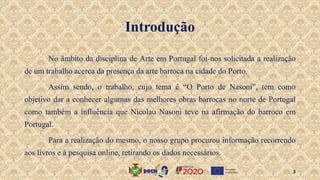 Introdução
No âmbito da disciplina de Arte em Portugal foi-nos solicitada a realização
de um trabalho acerca da presença da arte barroca na cidade do Porto.
Assim sendo, o trabalho, cujo tema é “O Porto de Nasoni”, tem como
objetivo dar a conhecer algumas das melhores obras barrocas no norte de Portugal
como também a influência que Nicolau Nasoni teve na afirmação do barroco em
Portugal.
Para a realização do mesmo, o nosso grupo procurou informação recorrendo
aos livros e à pesquisa online, retirando os dados necessários.
3
 