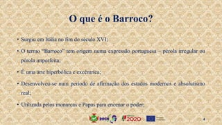 O que é o Barroco?
• Surgiu em Itália no fim do século XVI;
• O termo “Barroco” tem origem numa expressão portuguesa – pérola irregular ou
pérola imperfeita;
• É uma arte hiperbólica e excêntrica;
• Desenvolveu-se num período de afirmação dos estados modernos e absolutismo
real;
• Utilizada pelos monarcas e Papas para encenar o poder;
4
 