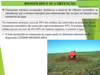 BIOSSÓLIDO E SUA OBTENÇÃO
 Tratamento terciário (avançado): destina-se a remover do efluente secundário as
substâncias que o tornam impróprio para determinado fim ou para ser lançado num
manancial de água.
No tratamento primário cerca de 50% dos sólidos são removidos no processo. Já no
tratamento secundário são removidos aproximadamente 45%. O restante dos 5% dos
sólidos possui um teor de 60 a 80% de matéria orgânica, o restante é água.
 O lodo produzido no tratamento de esgoto pode ter diferentes alternativas de
disposição (TERMO BIOSSÓLIDO).
 