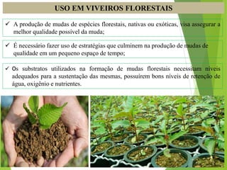 USO EM VIVEIROS FLORESTAIS
 A produção de mudas de espécies florestais, nativas ou exóticas, visa assegurar a
melhor qualidade possível da muda;
 É necessário fazer uso de estratégias que culminem na produção de mudas de
qualidade em um pequeno espaço de tempo;
 Os substratos utilizados na formação de mudas florestais necessitam níveis
adequados para a sustentação das mesmas, possuírem bons níveis de retenção de
água, oxigênio e nutrientes.
 