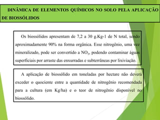 DINÂMICA DE ELEMENTOS QUÍMICOS NO SOLO PELA APLICAÇÃO
DE BIOSSÓLIDOS
Os biossólidos apresentam de 7,2 a 30 g.Kg-1 de N total, sendo
aproximadamente 90% na forma orgânica. Esse nitrogênio, uma vez
mineralizado, pode ser convertido a NO3, podendo contaminar águas
superficiais por arraste das enxurradas e subterrâneas por lixiviação.
A aplicação de biossólido em toneladas por hectare não deverá
exceder o quociente entre a quantidade de nitrogênio recomendada
para a cultura (em Kg/ha) e o teor de nitrogênio disponível no
biossólido.
 