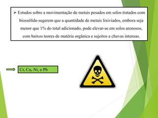  O fosforo (P) também tem sido identificado como um dos principais
fatores de eutrofização de cursos d’agua (MANGUIRE et al, 2000). Sua
forma inorgânica é a predominante no biossólido e é a fração que
alimenta a maior parte dos processos metabólicos e sintéticos dos
microrganismos nos estágios iniciais da decomposição
 Estudos sobre a movimentação de metais pesados em solos tratados com
biossólido sugerem que a quantidade de metais lixiviados, embora seja
menor que 1% do total adicionado, pode elevar-se em solos arenosos,
com baixos teores de matéria orgânica e sujeitos a chuvas intensas.
Cr, Cu, Ni, e Pb
 