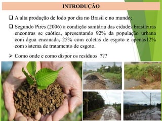 INTRODUÇÃO
 A alta produção de lodo por dia no Brasil e no mundo;
 Segundo Pires (2006) a condição sanitária das cidades brasileiras
encontras se caótica, apresentando 92% da população urbana
com água encanada, 25% com coletas de esgoto e apenas12%
com sistema de tratamento de esgoto.
 Como onde e como dispor os resíduos ???
 
