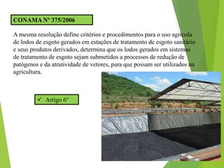 CONAMA Nº 375/2006
A mesma resolução define critérios e procedimentos para o uso agrícola
de lodos de esgoto gerados em estações de tratamento de esgoto sanitário
e seus produtos derivados, determina que os lodos gerados em sistemas
de tratamento de esgoto sejam submetidos a processos de redução de
patógenos e da atratividade de vetores, para que possam ser utilizados na
agricultura.
 Artigo 6º
 