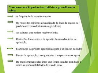A frequência de monitoramento;
Os requisitos mínimos de qualidade do lodo de esgoto ou
produto derivado destinado a agricultura;
As culturas que podem receber o lodo;
Restrições locacionais e da aptidão do solo das áreas de
aplicação;
Elaboração do projeto agronômico para a utilização do lodo;
Forma de aplicação, carregamento, transporte e estocagem;
Do monitoramento das áreas que foram tratadas com lodo e
sobre as responsabilidades do uso do lodo;
Nessa norma estão parâmetros, critérios e procedimentos
sobre:
 